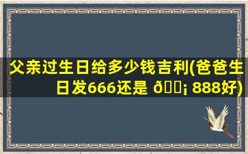 父亲过生日给多少钱吉利(爸爸生日发666还是 🐡 888好)